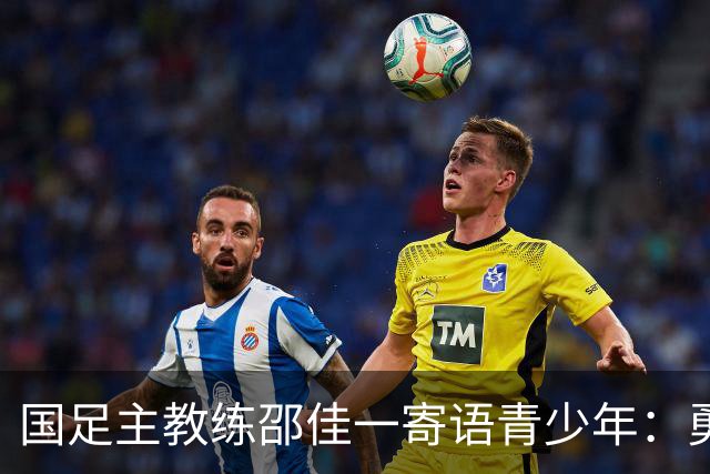 国足主教练邵佳一寄语青少年：勇敢竞争，不言放弃